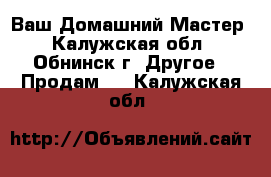 Ваш Домашний Мастер - Калужская обл., Обнинск г. Другое » Продам   . Калужская обл.